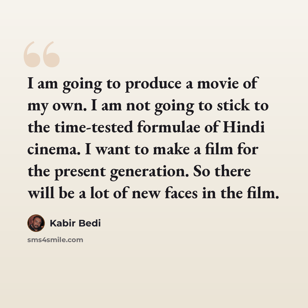 “I am going to produce a movie of my own. I am not going to stick to the time-tested formulae of Hindi cinema. I want to make a film for the present generation. So there will be a lot of new faces in the film.” quote by Kabir Bedi
