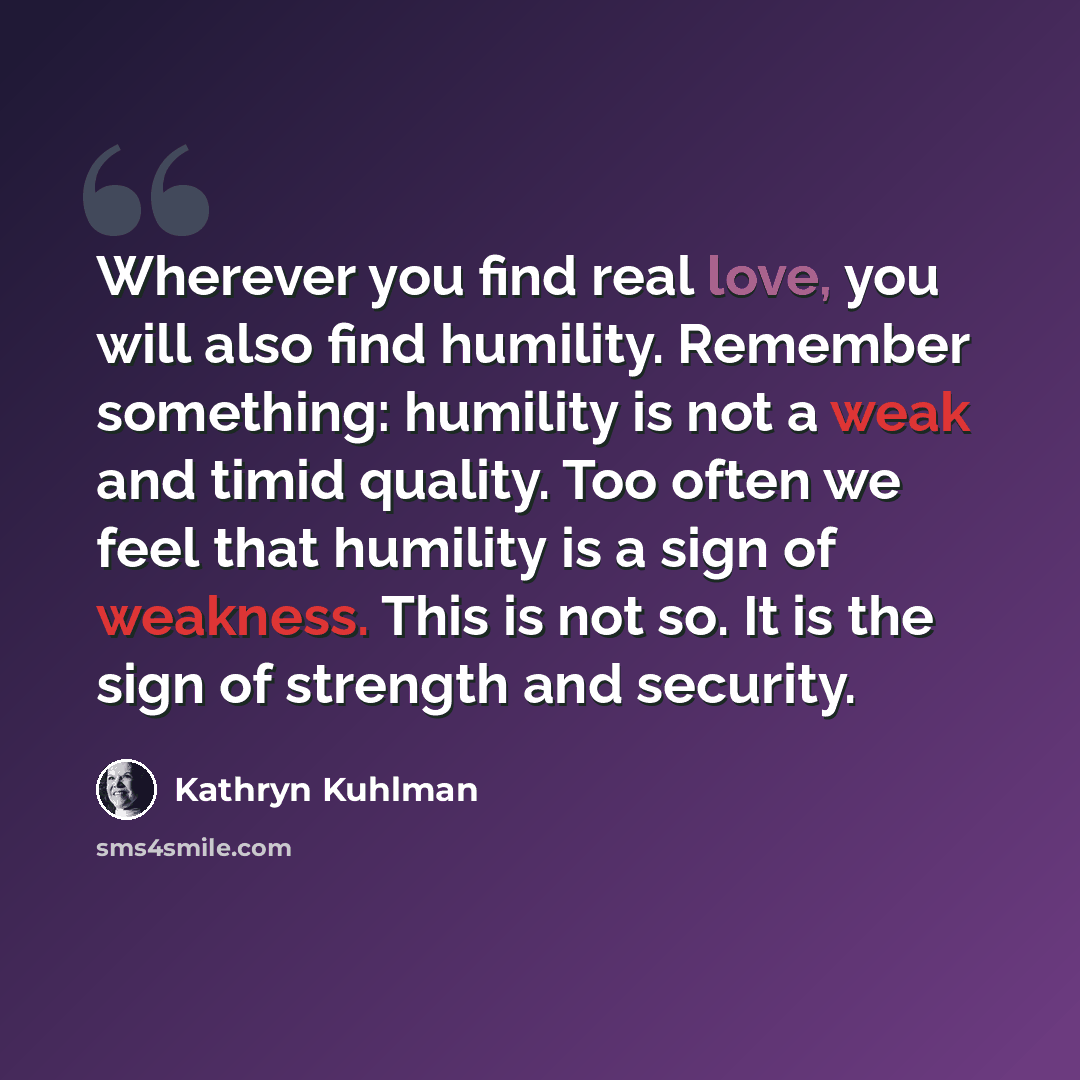 “Wherever you find real love, you will also find humility. Remember something: humility is not a weak and timid quality. Too often we feel that humility is a sign of weakness. This is not so. It is the sign of strength and security.” quote by Kathryn Kuhlman