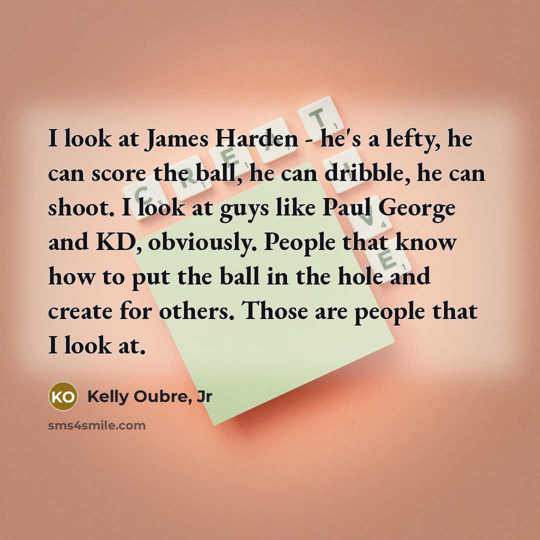 “I look at James Harden - he's a lefty, he can score the ball, he can dribble, he can shoot. I look at guys like Paul George and KD, obviously. People that know how to put the ball in the hole and create for others. Those are people that I look at.” quote by Kelly Oubre, Jr