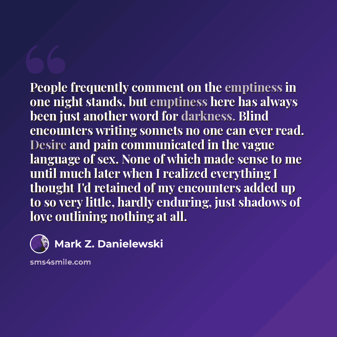 “People frequently comment on the emptiness in one night stands, but emptiness here has always been just another word for darkness. Blind encounters writing sonnets no one can ever read. Desire and pain communicated in the vague language of sex. None of which made sense to me until much later when…” quote by Mark Z. Danielewski
