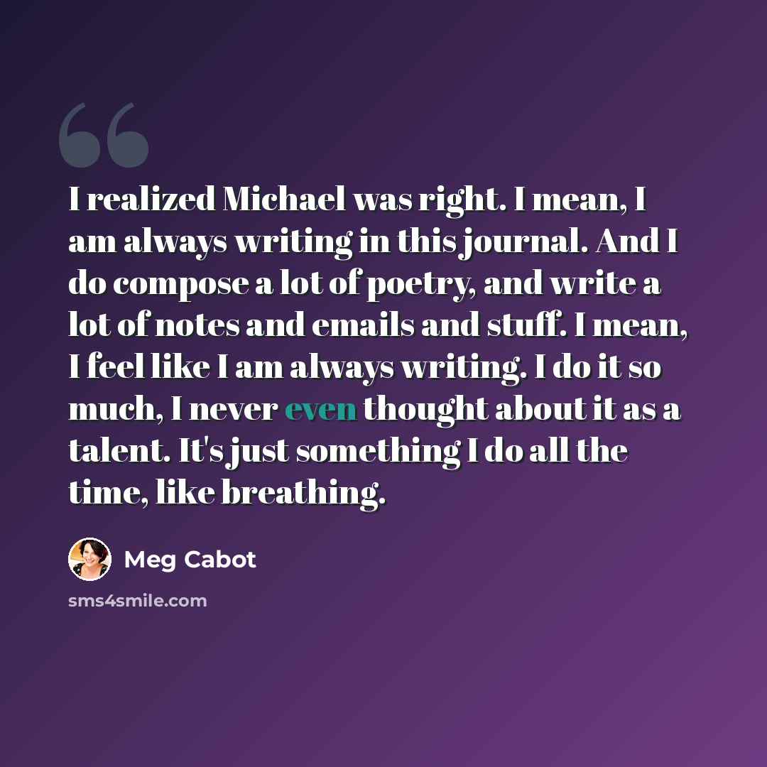 “I realized Michael was right. I mean, I am always writing in this journal. And I do compose a lot of poetry, and write a lot of notes and emails and stuff. I mean, I feel like I am always writing. I do it so much, I never even thought about it as a talent. It's just something I do all the time…” quote by Meg Cabot