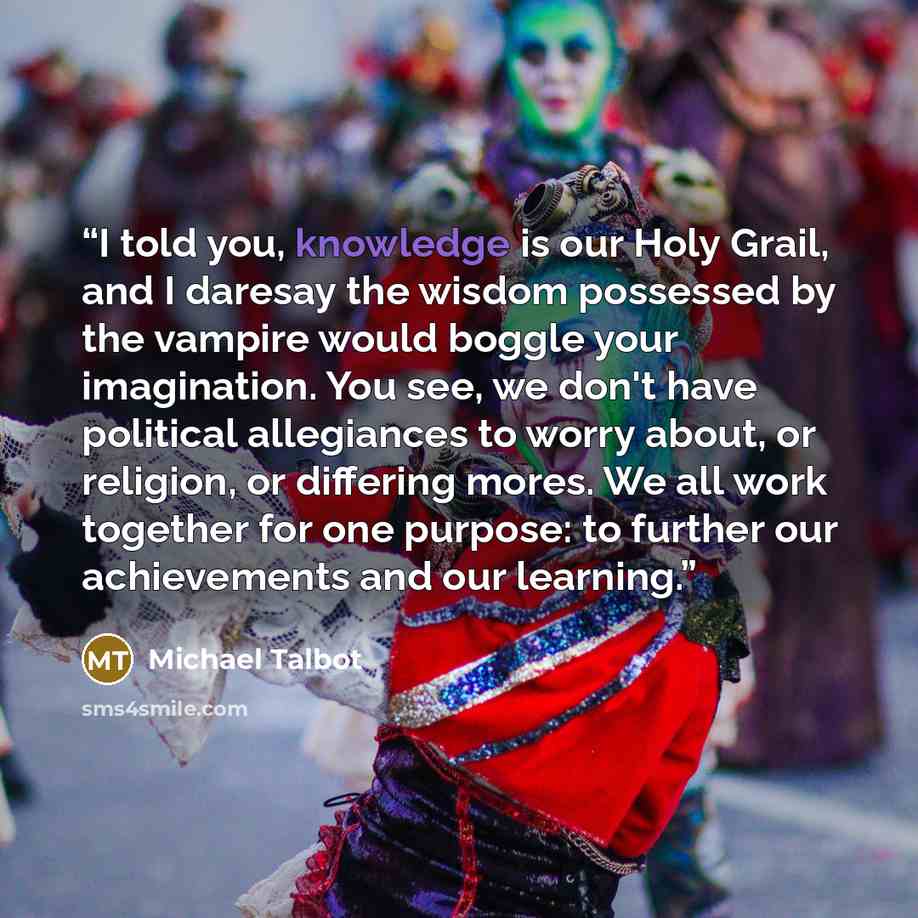 “I told you, knowledge is our Holy Grail, and I daresay the wisdom possessed by the vampire would boggle your imagination. You see, we don't have political allegiances to worry about, or religion, or differing mores. We all work together for one purpose: to further our achievements and our learning.” quote by Michael Talbot