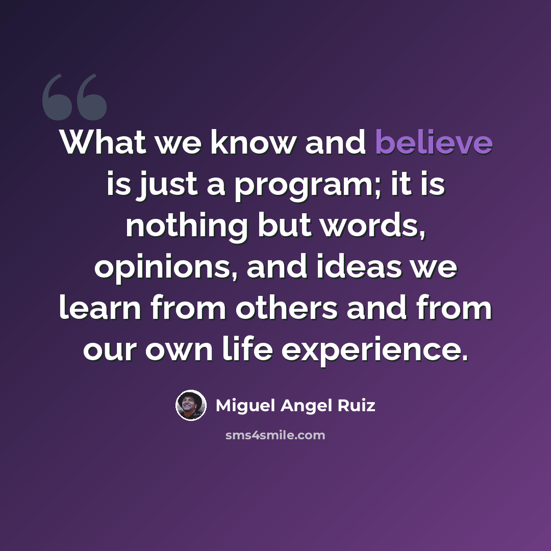 “What we know and believe is just a program; it is nothing but words, opinions, and ideas we learn from others and from our own life experience.” quote by Miguel Angel Ruiz