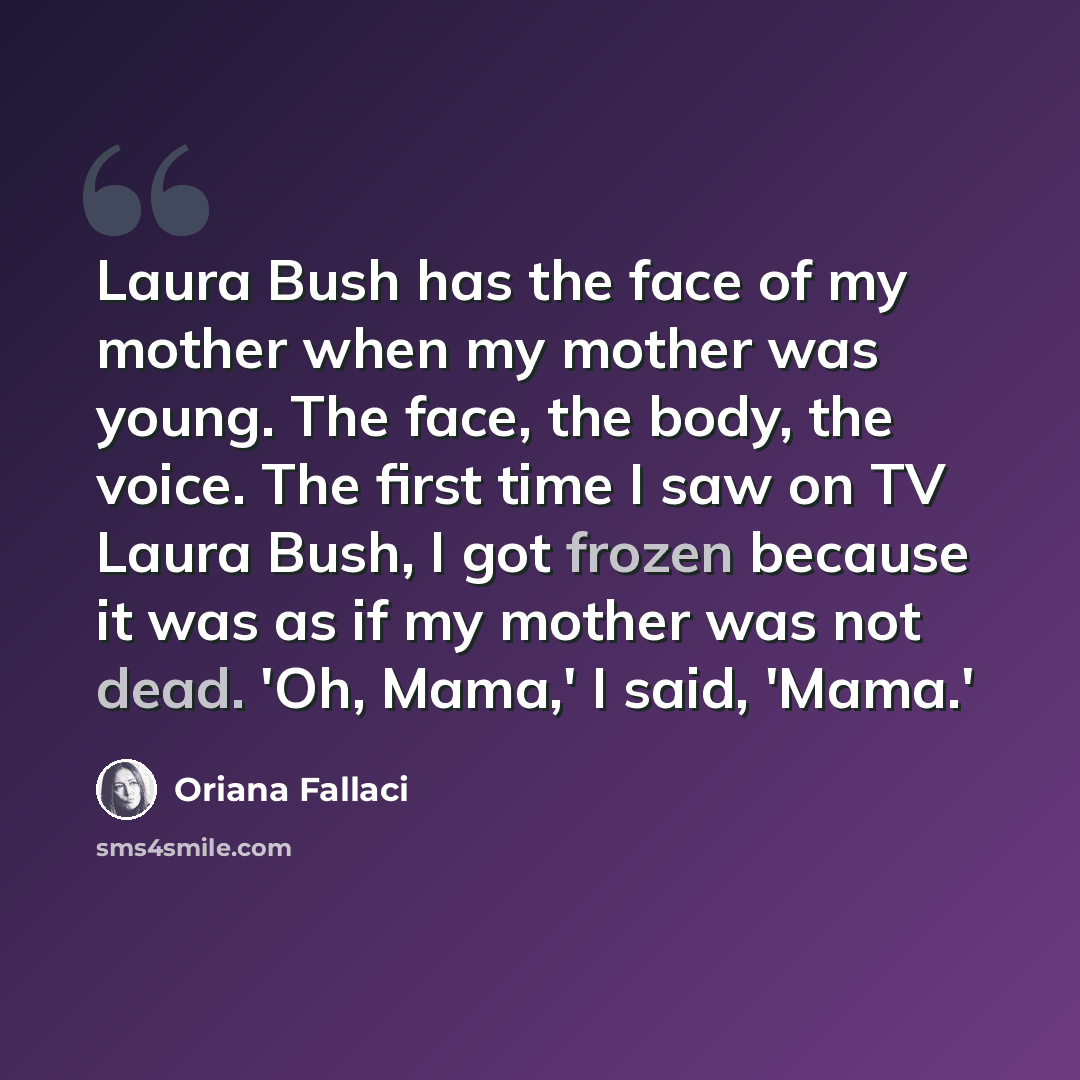 “Laura Bush has the face of my mother when my mother was young. The face, the body, the voice. The first time I saw on TV Laura Bush, I got frozen because it was as if my mother was not dead. 'Oh, Mama,' I said, 'Mama.'” quote by Oriana Fallaci