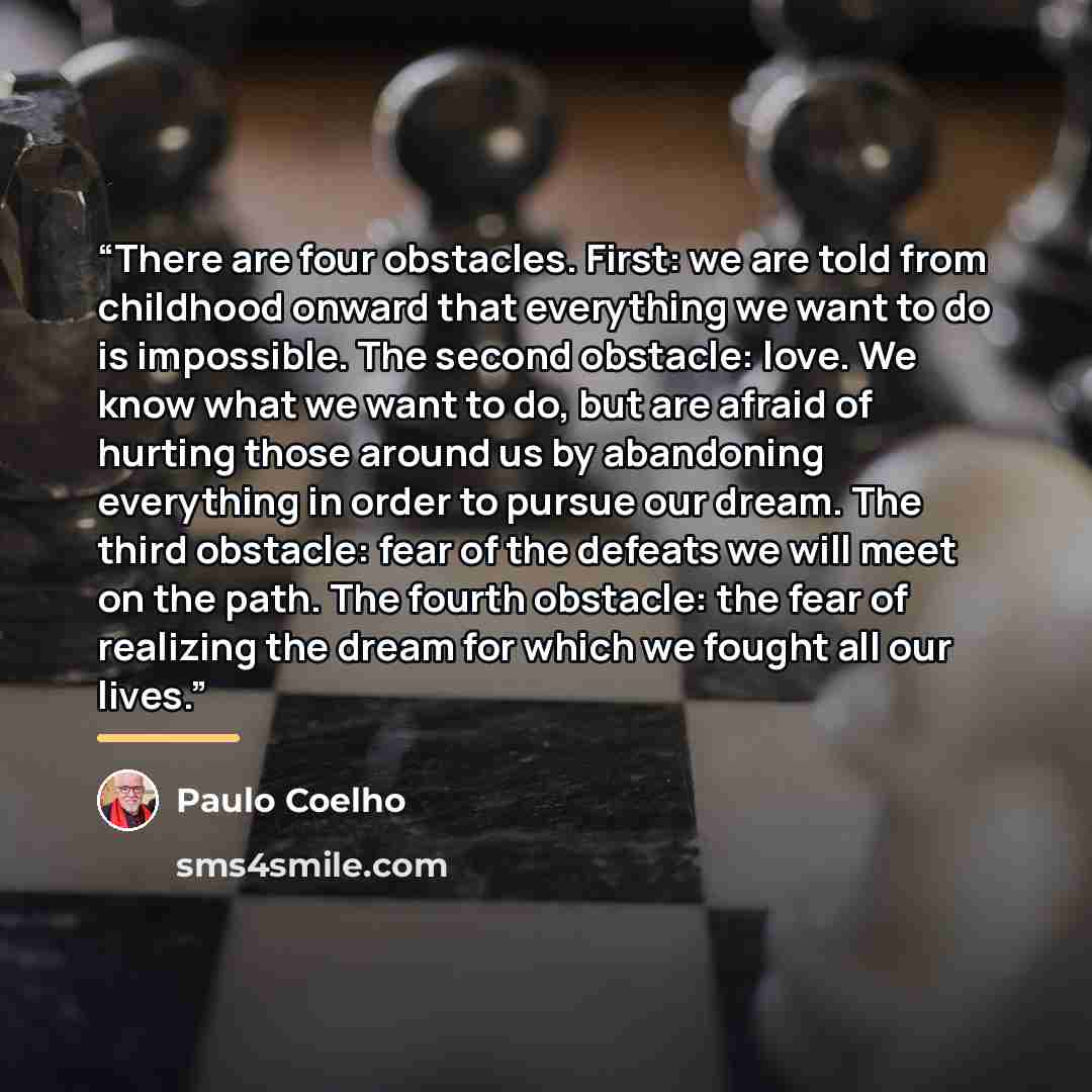 “There are four obstacles. First: we are told from childhood onward that everything we want to do is impossible. The second obstacle: love. We know what we want to do, but are afraid of hurting those around us by abandoning everything in order to pursue our dream. The third obstacle: fear of the…” quote by Paulo Coelho
