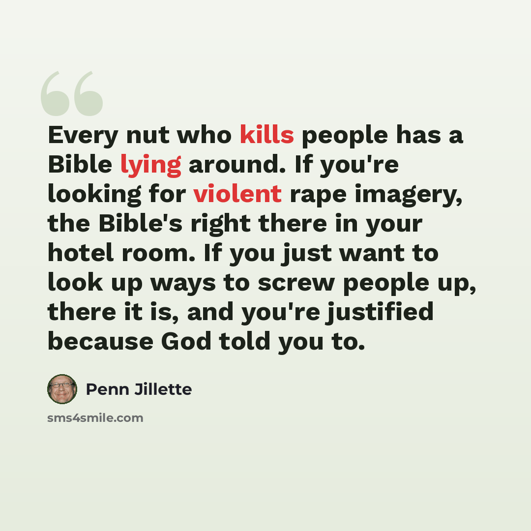 “Every nut who kills people has a Bible lying around. If you're looking for violent rape imagery, the Bible's right there in your hotel room. If you just want to look up ways to screw people up, there it is, and you're justified because God told you to.” quote by Penn Jillette