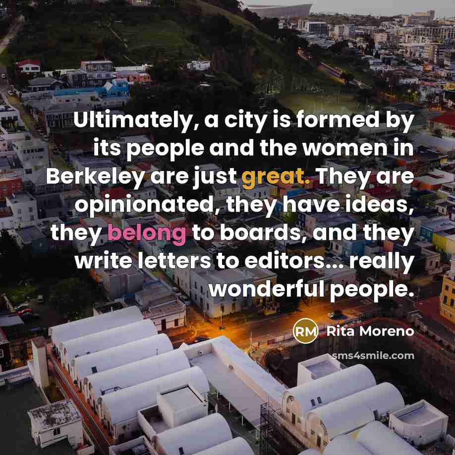 “Ultimately, a city is formed by its people and the women in Berkeley are just great. They are opinionated, they have ideas, they belong to boards, and they write letters to editors... really wonderful people.” quote by Rita Moreno