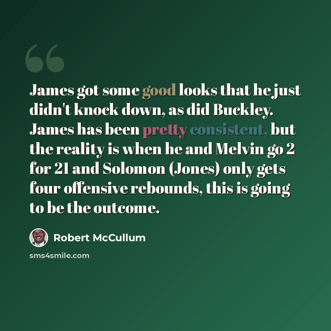 “James got some good looks that he just didn't knock down, as did Buckley. James has been pretty consistent, but the reality is when he and Melvin go 2 for 21 and Solomon (Jones) only gets four offensive rebounds, this is going to be the outcome.” quote by Robert McCullum