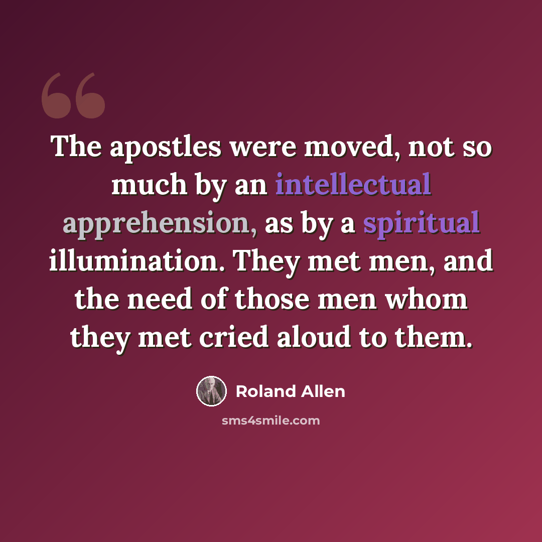 “The apostles were moved, not so much by an intellectual apprehension, as by a spiritual illumination. They met men, and the need of those men whom they met cried aloud to them.” quote by Roland Allen