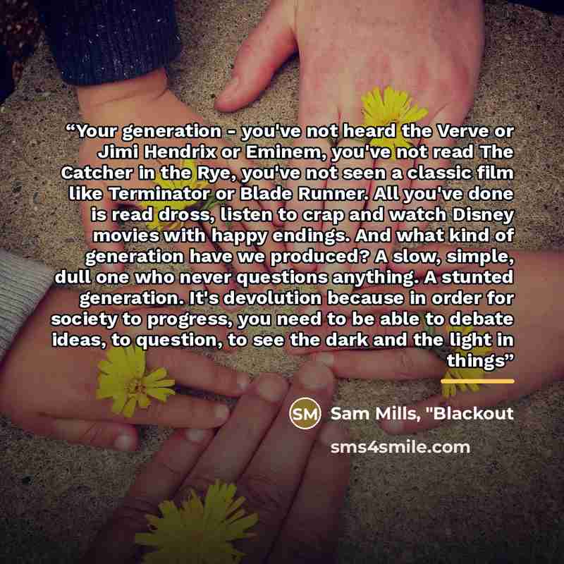 “Your generation - you've not heard the Verve or Jimi Hendrix or Eminem, you've not read The Catcher in the Rye, you've not seen a classic film like Terminator or Blade Runner. All you've done is read dross, listen to crap and watch Disney movies with happy endings. And what kind of generation have…” quote by Anonymous