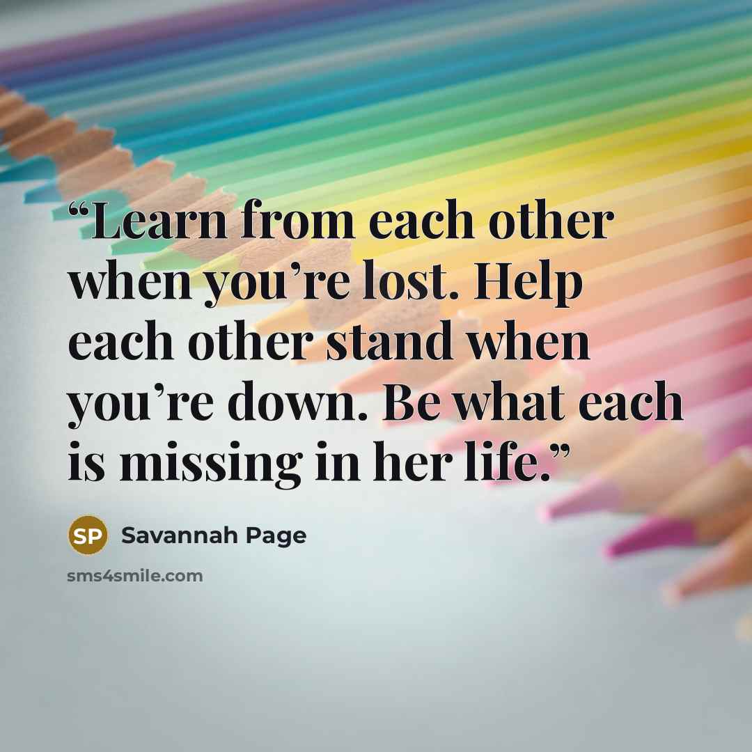 “Learn from each other when you’re lost. Help each other stand when you’re down. Be what each is missing in her life.” quote by Savannah Page