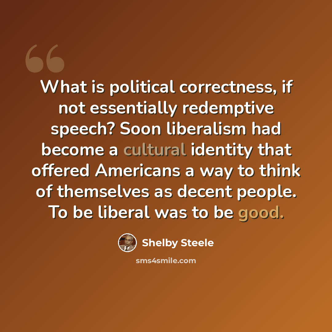 “What is political correctness, if not essentially redemptive speech? Soon liberalism had become a cultural identity that offered Americans a way to think of themselves as decent people. To be liberal was to be good.” quote by Shelby Steele