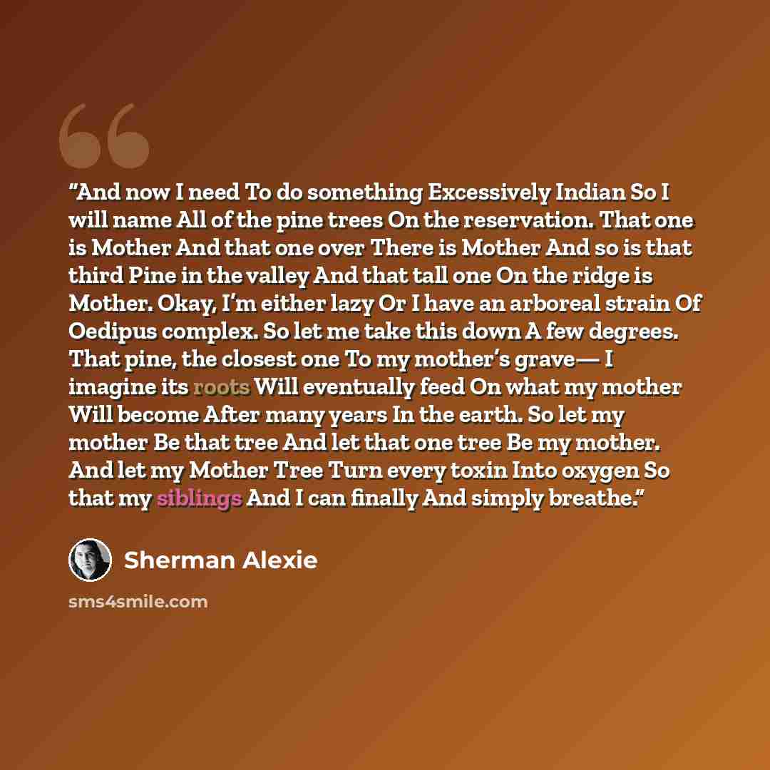 “And now I need To do something Excessively Indian So I will name All of the pine trees On the reservation. That one is Mother And that one over There is Mother And so is that third Pine in the valley And that tall one On the ridge is Mother. Okay, I’m either lazy Or I have an arboreal strain Of…” quote by Sherman Alexie