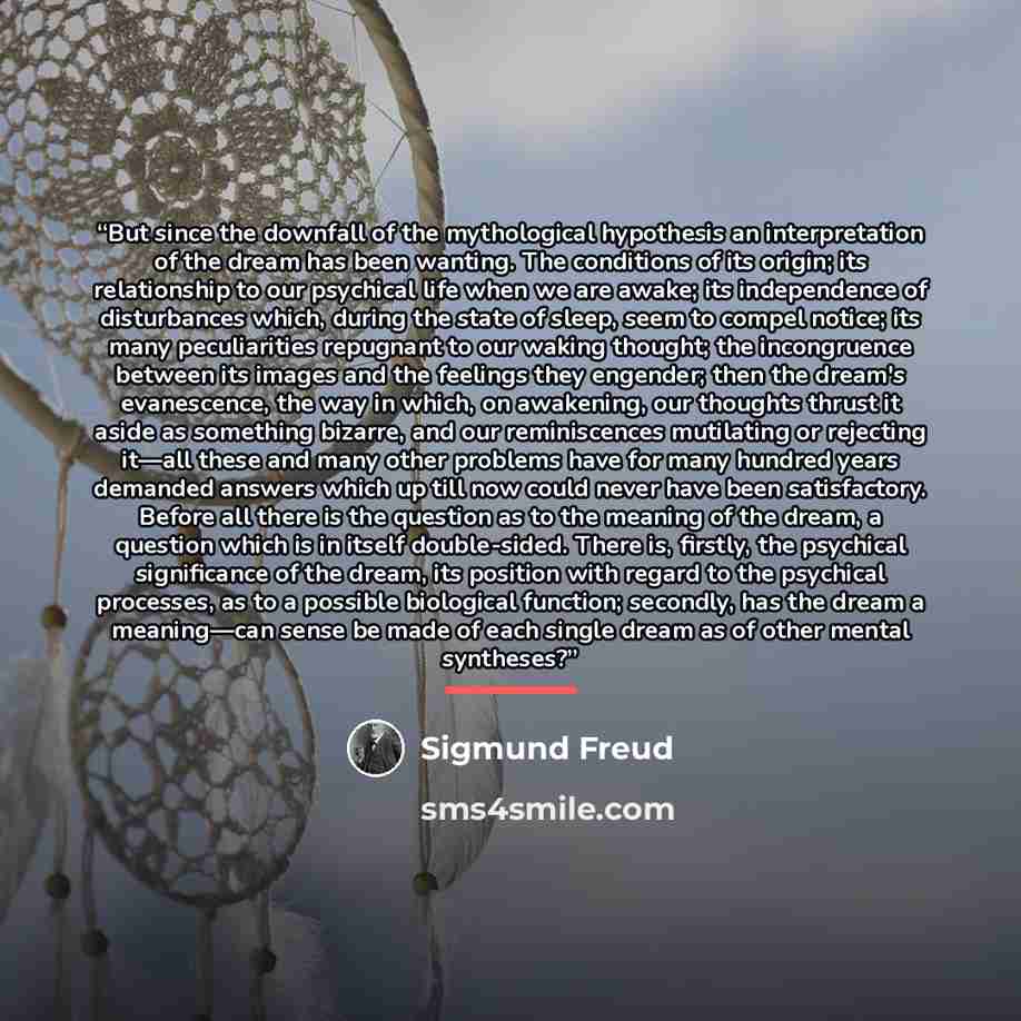 “But since the downfall of the mythological hypothesis an interpretation of the dream has been wanting. The conditions of its origin; its relationship to our psychical life when we are awake; its independence of disturbances which, during the state of sleep, seem to compel notice; its many…” quote by Sigmund Freud