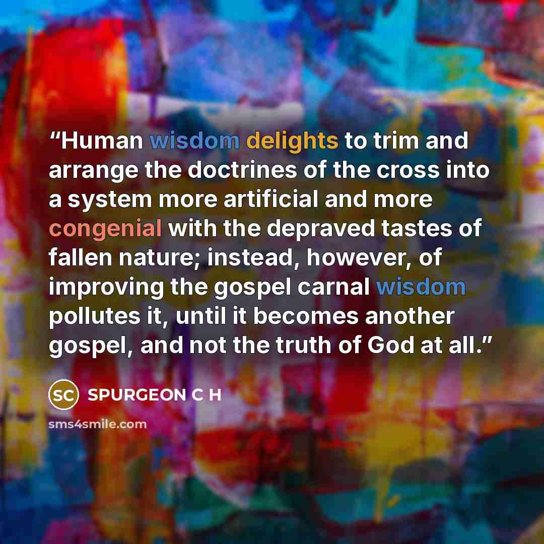 “Human wisdom delights to trim and arrange the doctrines of the cross into a system more artificial and more congenial with the depraved tastes of fallen nature; instead, however, of improving the gospel carnal wisdom pollutes it, until it becomes another gospel, and not the truth of God at all.” quote by SPURGEON C H