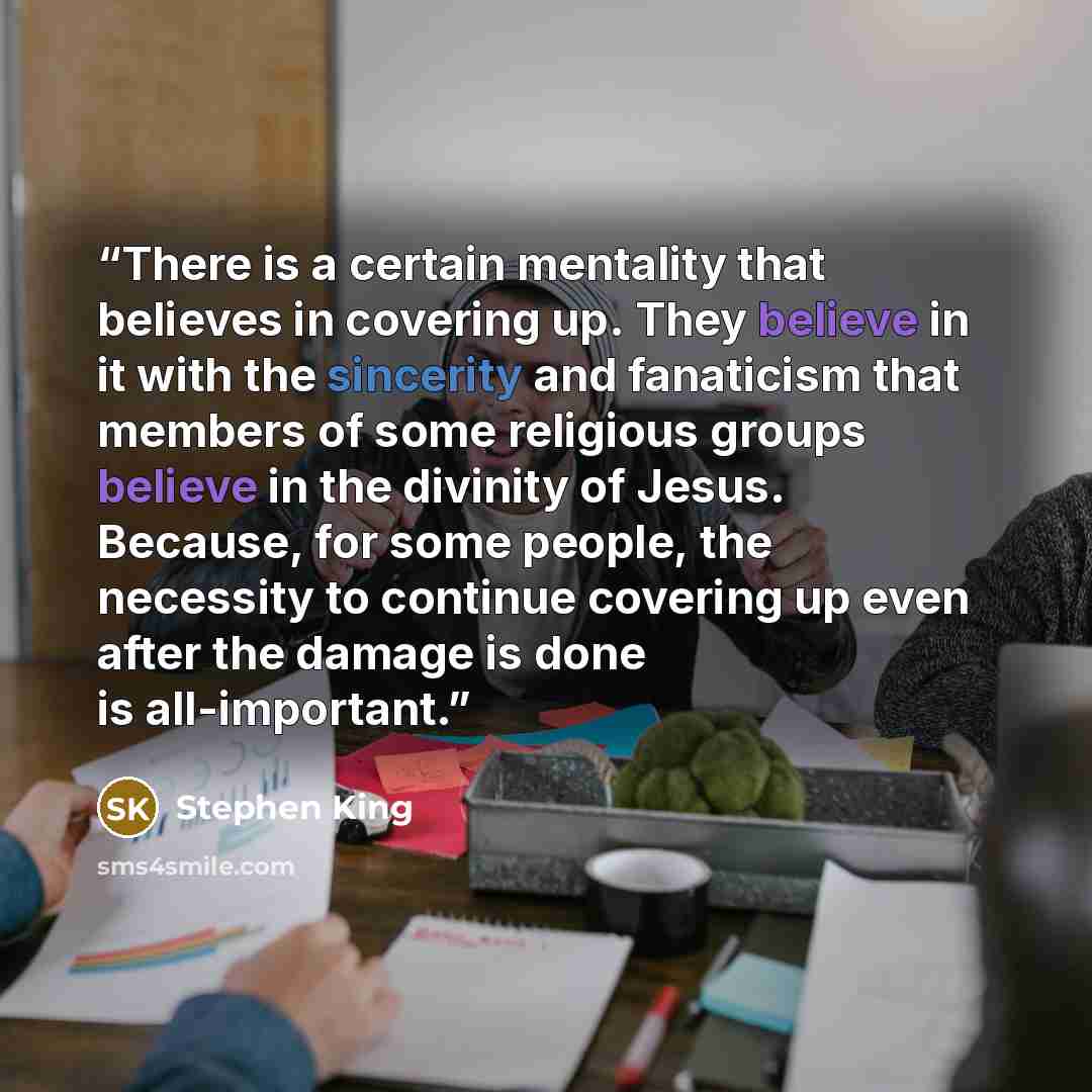 “There is a certain mentality that believes in covering up. They believe in it with the sincerity and fanaticism that members of some religious groups believe in the divinity of Jesus. Because, for some people, the necessity to continue covering up even after the damage is done is all-important.” quote by Stephen King