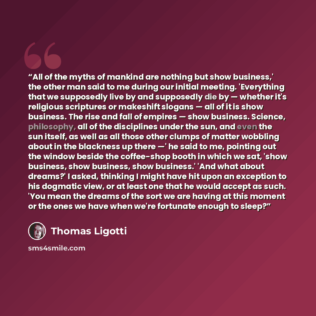 “All of the myths of mankind are nothing but show business,' the other man said to me during our initial meeting. 'Everything that we supposedly live by and supposedly die by — whether it's religious scriptures or makeshift slogans — all of it is show business. The rise and fall of empires — show…” quote by Thomas Ligotti