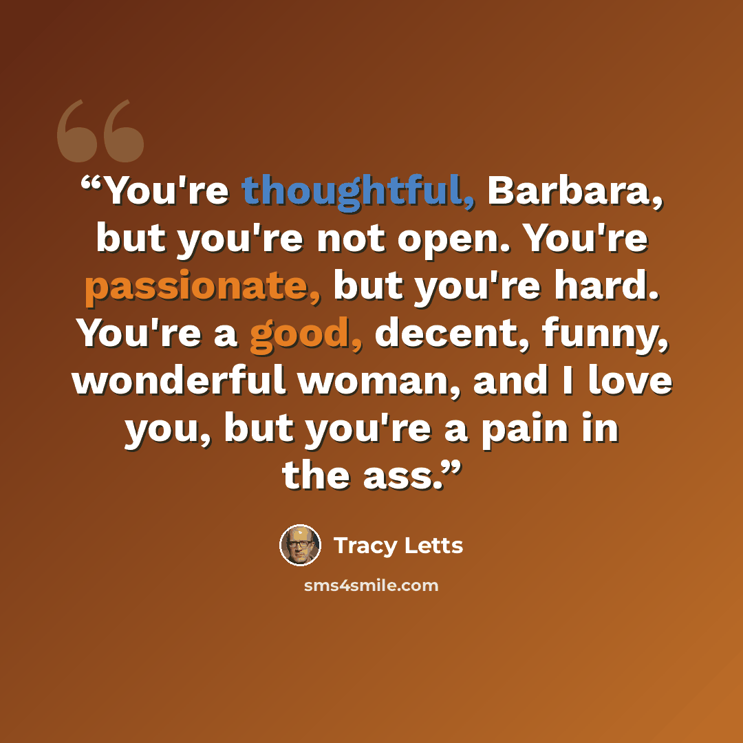 “You're thoughtful, Barbara, but you're not open. You're passionate, but you're hard. You're a good, decent, funny, wonderful woman, and I love you, but you're a pain in the ass.” quote by Tracy Letts