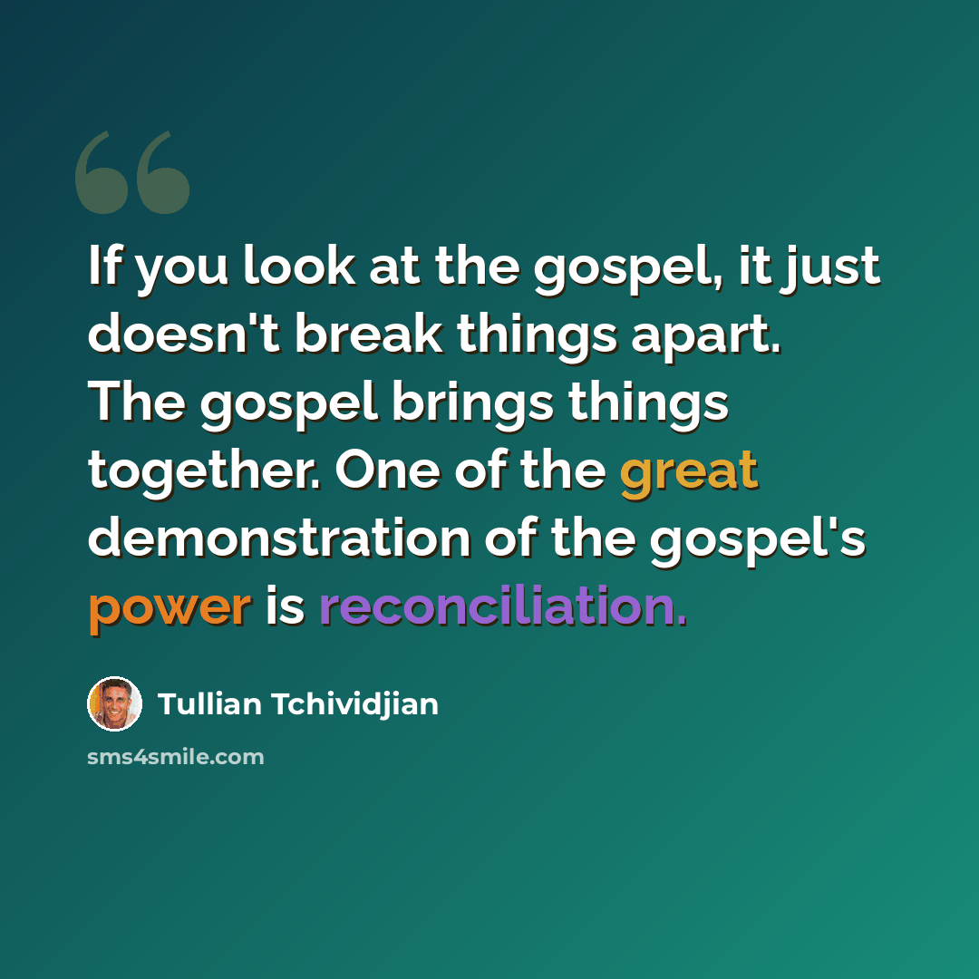 “If you look at the gospel, it just doesn't break things apart. The gospel brings things together. One of the great demonstration of the gospel's power is reconciliation.” quote by Tullian Tchividjian