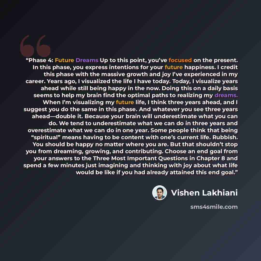 “Phase 4: Future Dreams Up to this point, you’ve focused on the present. In this phase, you express intentions for your future happiness. I credit this phase with the massive growth and joy I’ve experienced in my career. Years ago, I visualized the life I have today. Today, I visualize years ahead…” quote by Vishen Lakhiani
