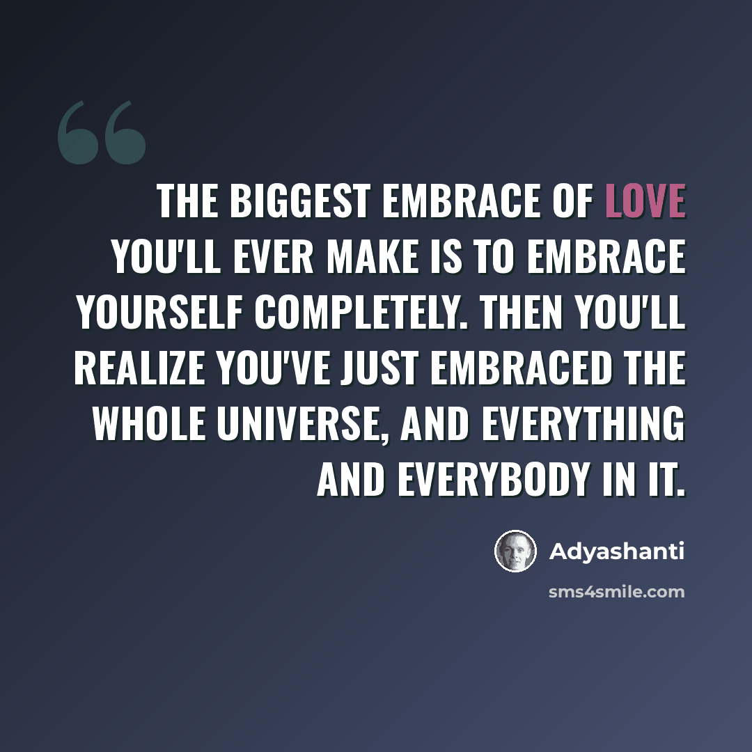 “The biggest embrace of love you'll ever make is to embrace yourself completely. Then you'll realize you've just embraced the whole universe, and everything and everybody in it.” quote by Adyashanti