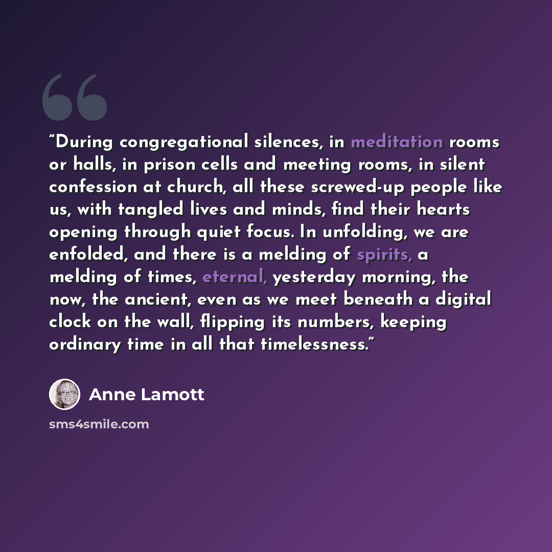 “During congregational silences, in meditation rooms or halls, in prison cells and meeting rooms, in silent confession at church, all these screwed-up people like us, with tangled lives and minds, find their hearts opening through quiet focus. In unfolding, we are enfolded, and there is a melding…” quote by Anne Lamott
