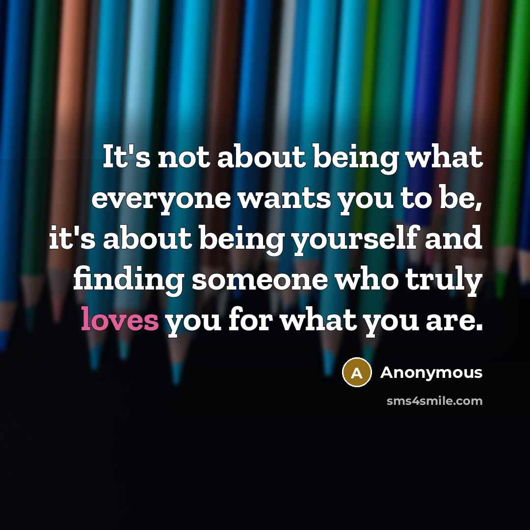 “It's not about being what everyone wants you to be, it's about being yourself and finding someone who truly loves you for what you are.” quote by Anonymous