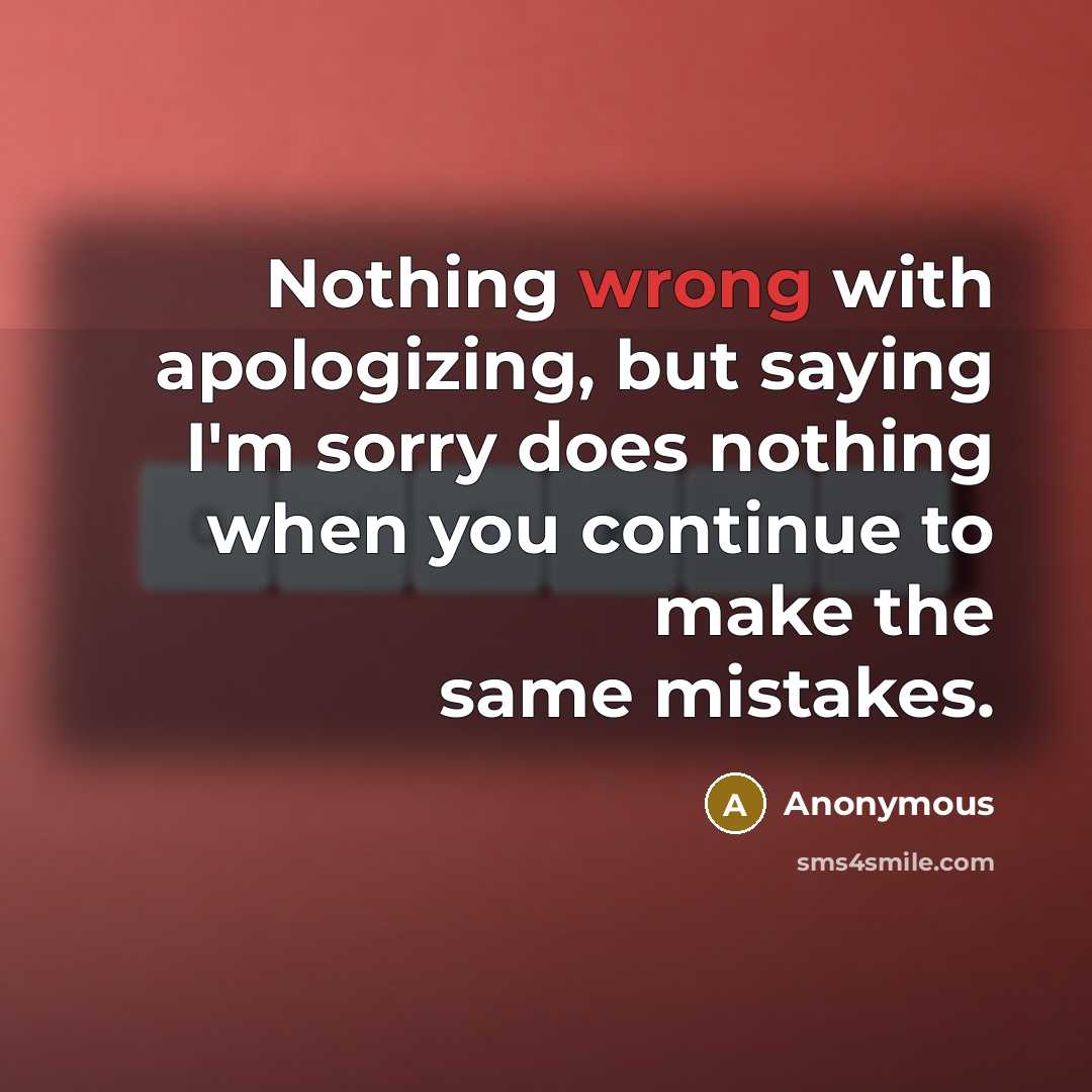 “Nothing wrong with apologizing, but saying I'm sorry does nothing when you continue to make the same mistakes.” quote by Anonymous
