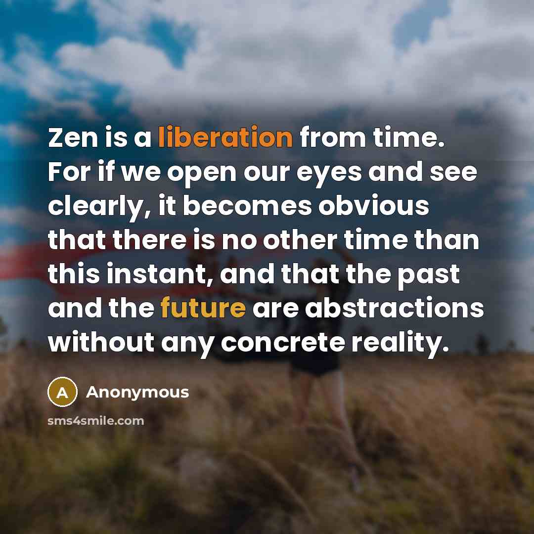 “Zen is a liberation from time. For if we open our eyes and see clearly, it becomes obvious that there is no other time than this instant, and that the past and the future are abstractions without any concrete reality.” quote by Anonymous