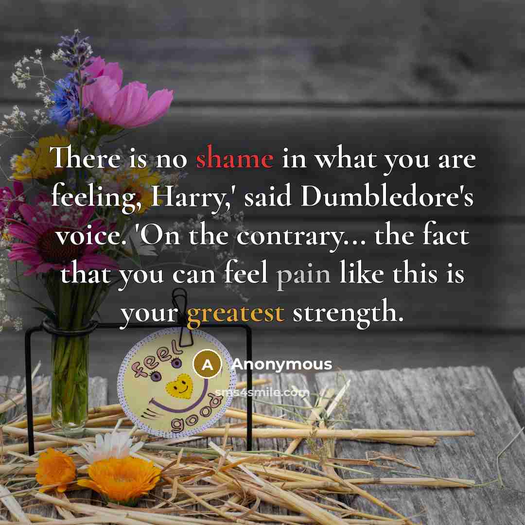 “There is no shame in what you are feeling, Harry,' said Dumbledore's voice. 'On the contrary... the fact that you can feel pain like this is your greatest strength.” quote by Anonymous