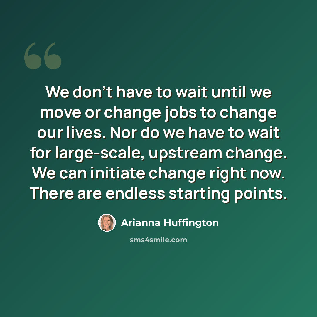 “We don’t have to wait until we move or change jobs to change our lives. Nor do we have to wait for large-scale, upstream change. We can initiate change right now. There are endless starting points.” quote by Arianna Huffington