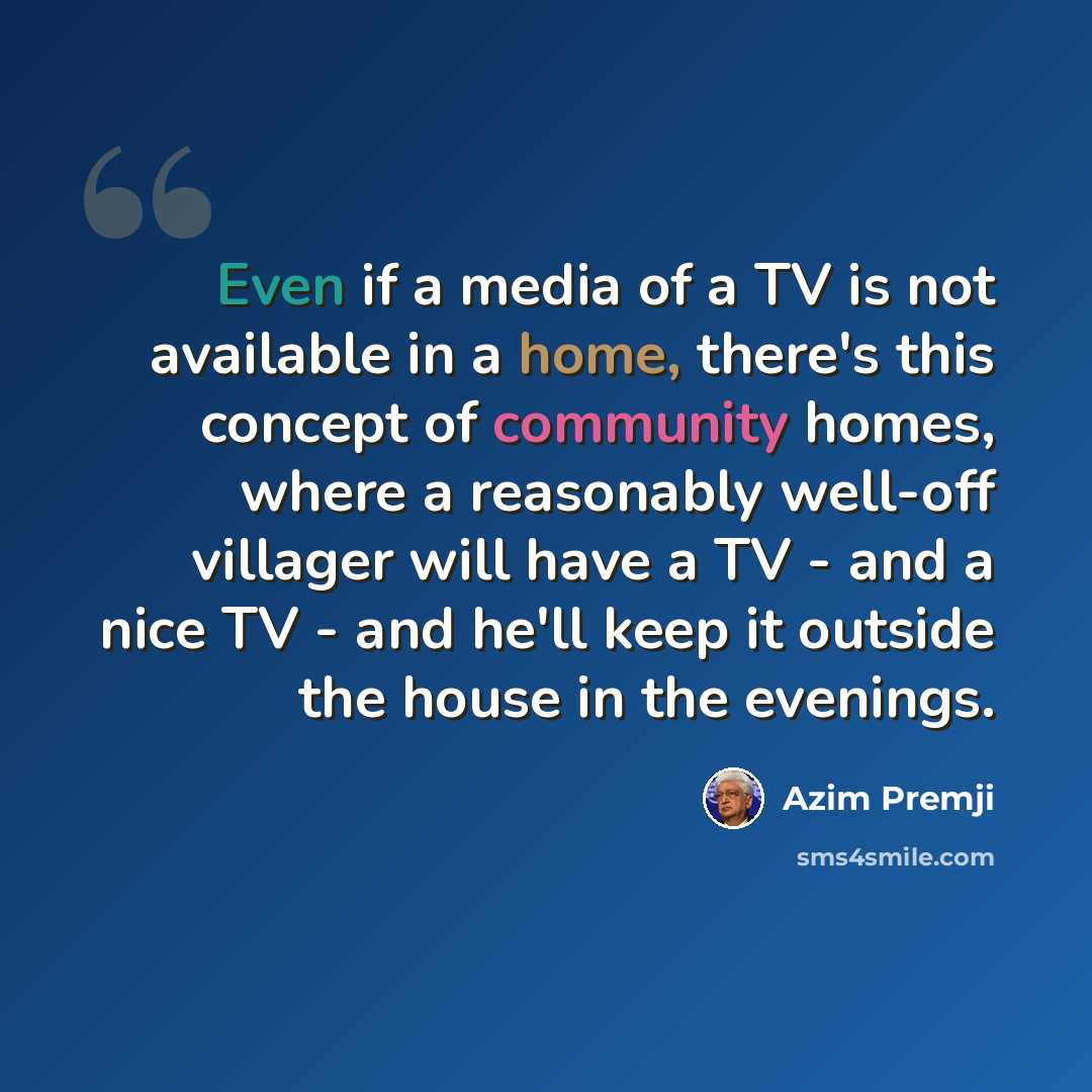 “Even if a media of a TV is not available in a home, there's this concept of community homes, where a reasonably well-off villager will have a TV - and a nice TV - and he'll keep it outside the house in the evenings.” quote by Azim Premji