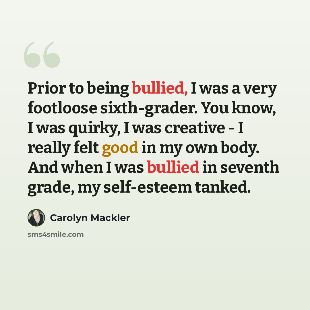 “Prior to being bullied, I was a very footloose sixth-grader. You know, I was quirky, I was creative - I really felt good in my own body. And when I was bullied in seventh grade, my self-esteem tanked.” quote by Carolyn Mackler