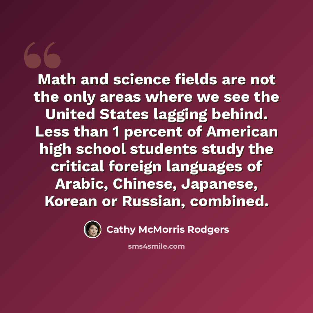 “Math and science fields are not the only areas where we see the United States lagging behind. Less than 1 percent of American high school students study the critical foreign languages of Arabic, Chinese, Japanese, Korean or Russian, combined.” quote by Cathy McMorris Rodgers