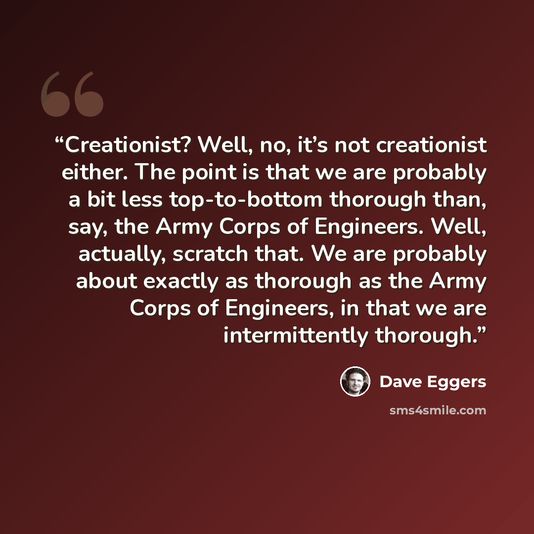 “Creationist? Well, no, it’s not creationist either. The point is that we are probably a bit less top-to-bottom thorough than, say, the Army Corps of Engineers. Well, actually, scratch that. We are probably about exactly as thorough as the Army Corps of Engineers, in that we are intermittently…” quote by Dave Eggers