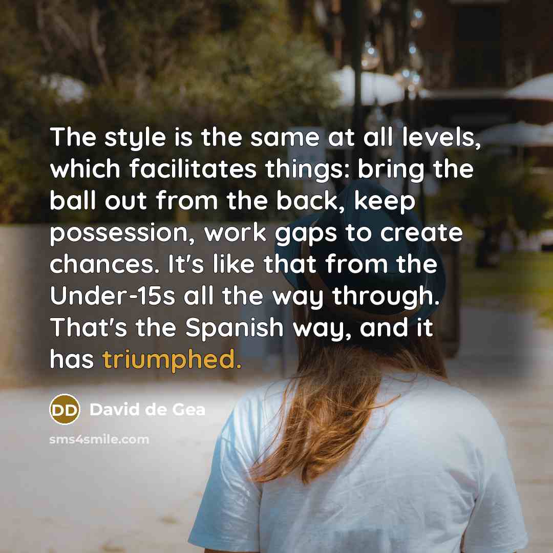 “The style is the same at all levels, which facilitates things: bring the ball out from the back, keep possession, work gaps to create chances. It's like that from the Under-15s all the way through. That's the Spanish way, and it has triumphed.” quote by David de Gea