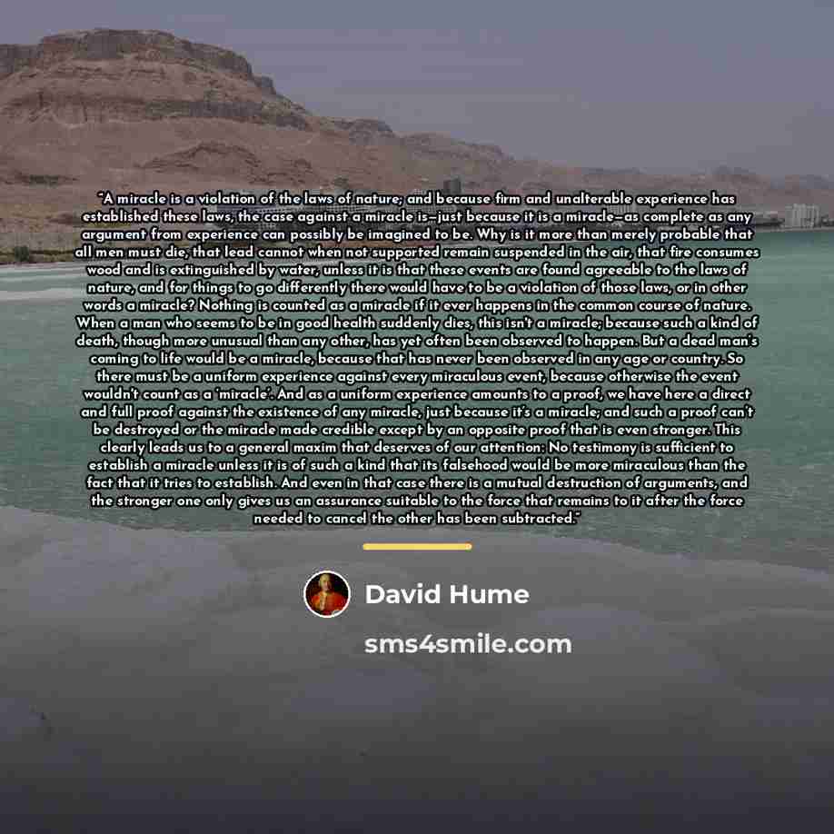 “A miracle is a violation of the laws of nature; and because firm and unalterable experience has established these laws, the case against a miracle is—just because it is a miracle—as complete as any argument from experience can possibly be imagined to be. Why is it more than merely probable that…” quote by David Hume