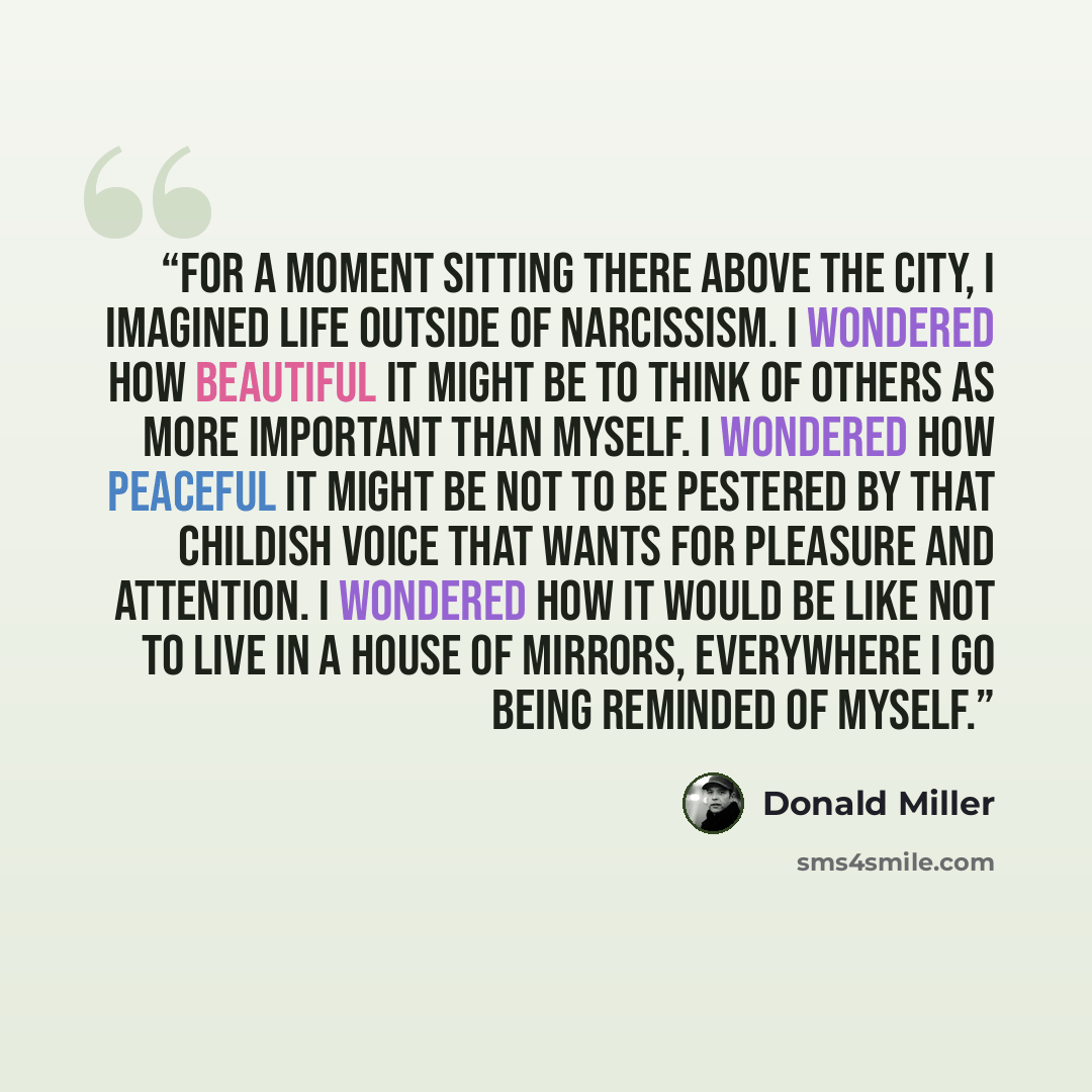 “For a moment sitting there above the city, i imagined life outside of narcissism. I wondered how beautiful it might be to think of others as more important than myself. I wondered how peaceful it might be not to be pestered by that childish voice that wants for pleasure and attention. I wondered…” quote by Donald Miller