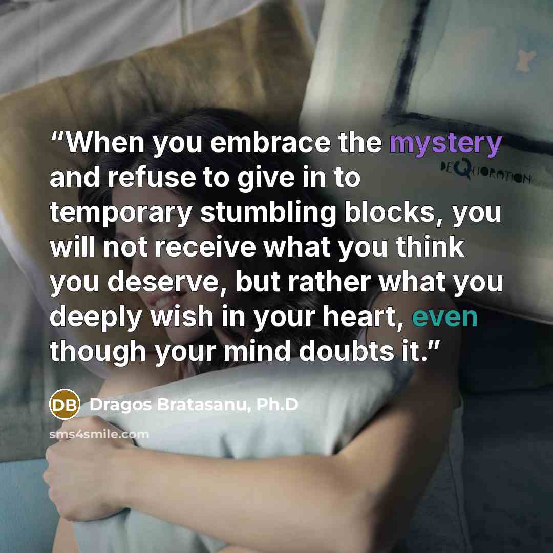 “When you embrace the mystery and refuse to give in to temporary stumbling blocks, you will not receive what you think you deserve, but rather what you deeply wish in your heart, even though your mind doubts it.” quote by Dragos Bratasanu, Ph.D