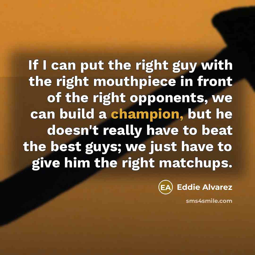 “If I can put the right guy with the right mouthpiece in front of the right opponents, we can build a champion, but he doesn't really have to beat the best guys; we just have to give him the right matchups.” quote by Eddie Alvarez
