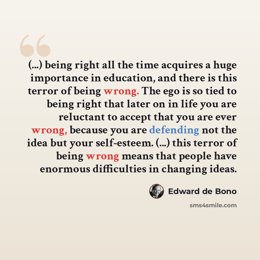“(...) being right all the time acquires a huge importance in education, and there is this terror of being wrong. The ego is so tied to being right that later on in life you are reluctant to accept that you are ever wrong, because you are defending not the idea but your self-esteem. (...) this…” quote by Edward de Bono