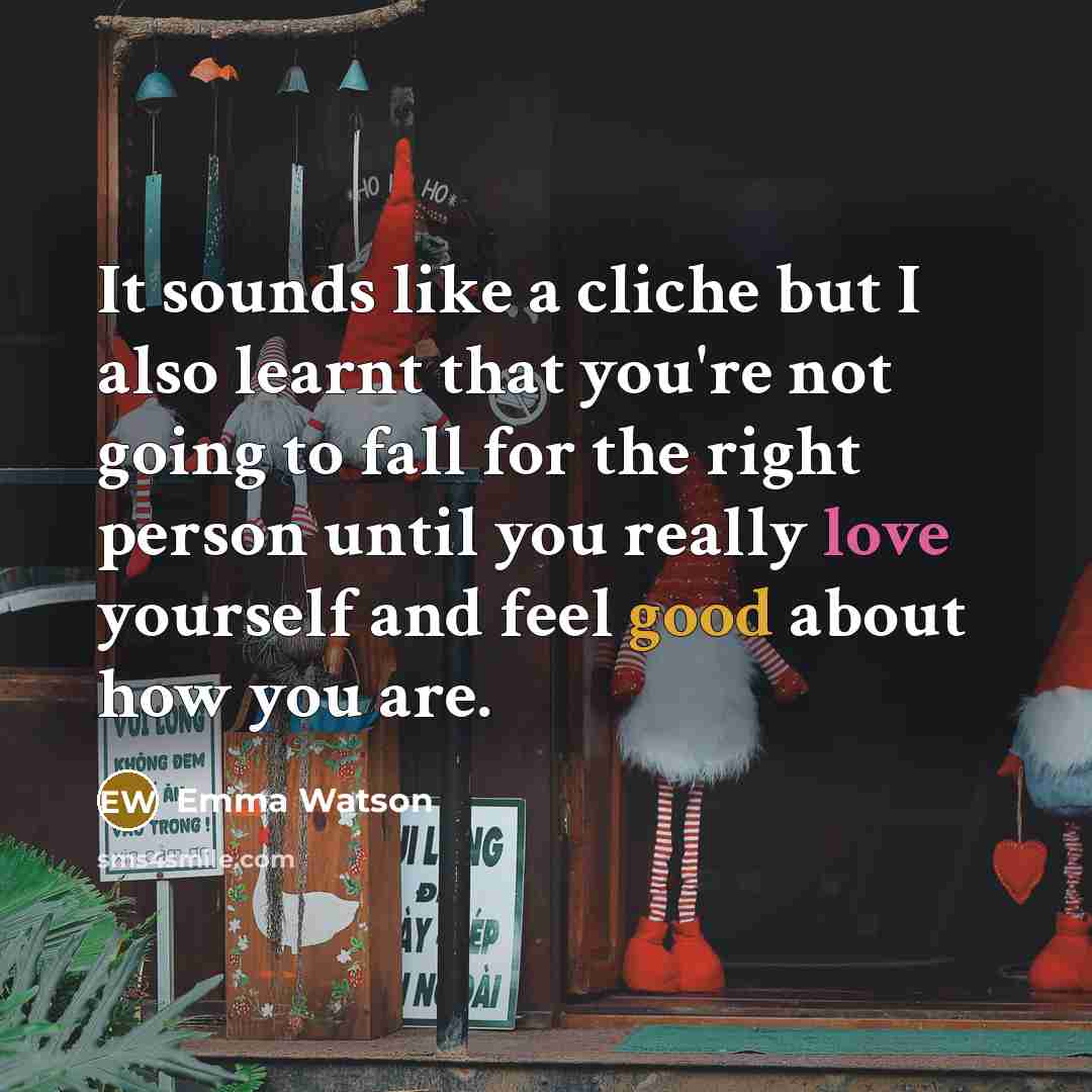 “It sounds like a cliche but I also learnt that you're not going to fall for the right person until you really love yourself and feel good about how you are.” quote by Emma Watson