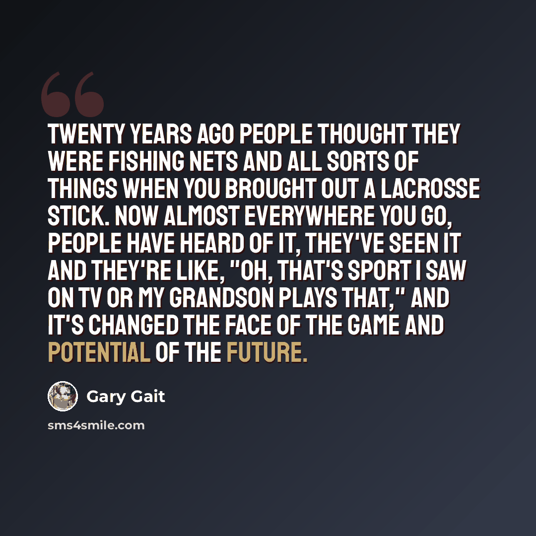 “Twenty years ago people thought they were fishing nets and all sorts of things when you brought out a lacrosse stick. Now almost everywhere you go, people have heard of it, they've seen it and they're like, "Oh, that's sport I saw on TV or my grandson plays that," and it's changed the face of the…” quote by Gary Gait
