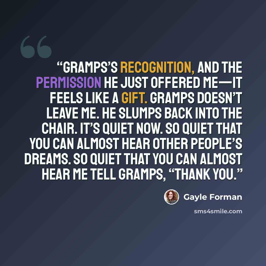 “Gramps’s recognition, and the permission he just offered me—it feels like a gift. Gramps doesn’t leave me. He slumps back into the chair. It’s quiet now. So quiet that you can almost hear other people’s dreams. So quiet that you can almost hear me tell Gramps, “Thank you.” quote by Gayle Forman