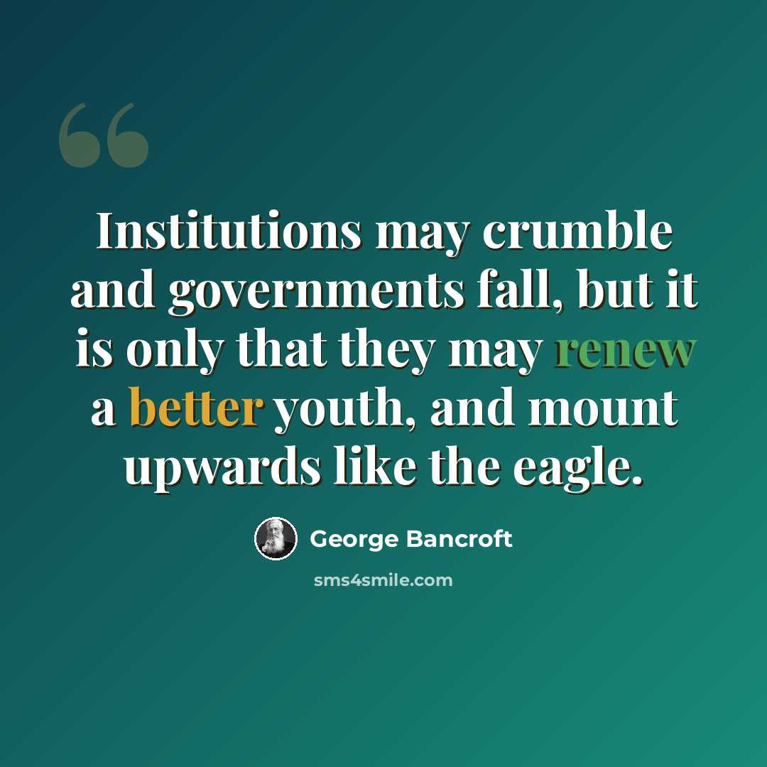 “Institutions may crumble and governments fall, but it is only that they may renew a better youth, and mount upwards like the eagle.” quote by George Bancroft