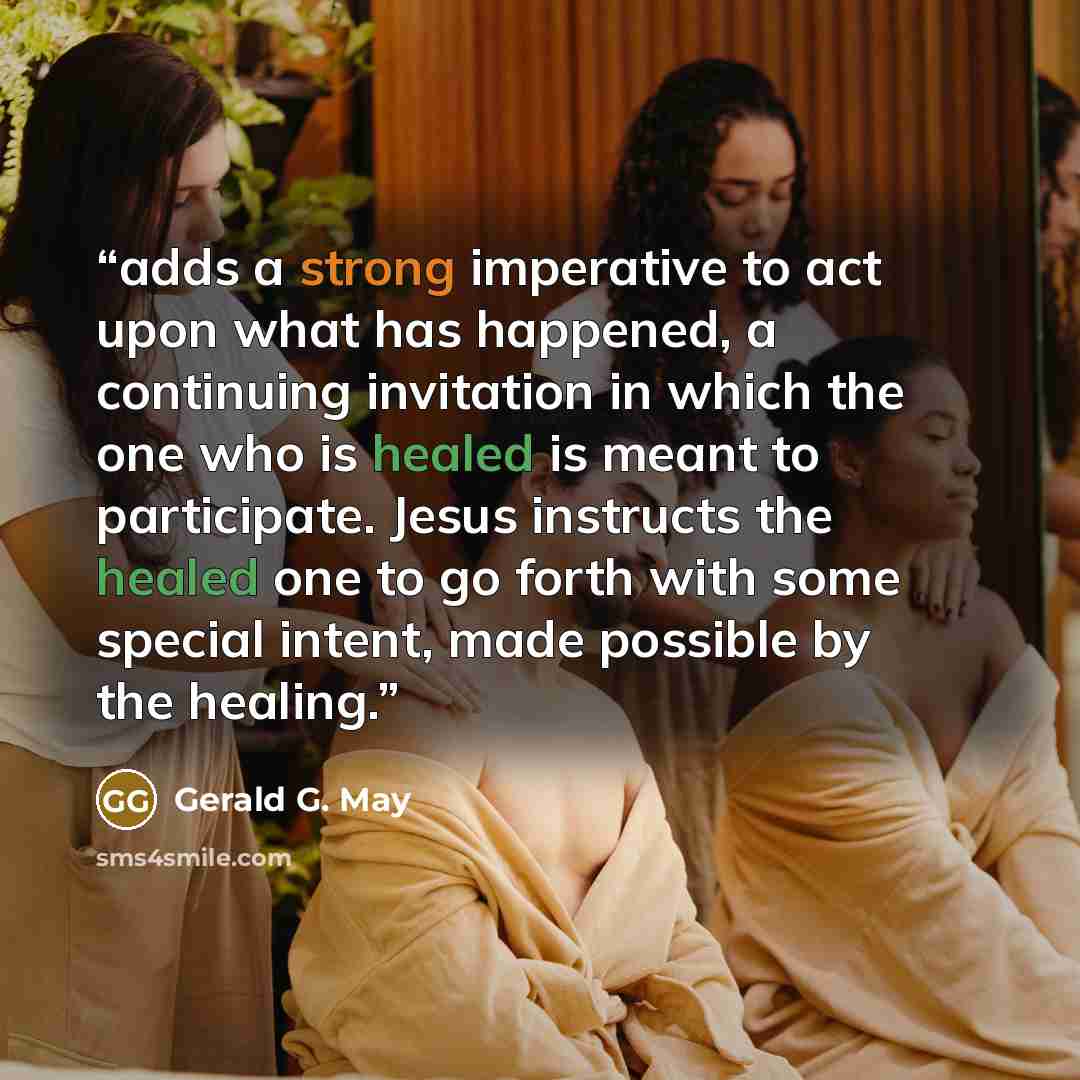 “adds a strong imperative to act upon what has happened, a continuing invitation in which the one who is healed is meant to participate. Jesus instructs the healed one to go forth with some special intent, made possible by the healing.” quote by Gerald G. May