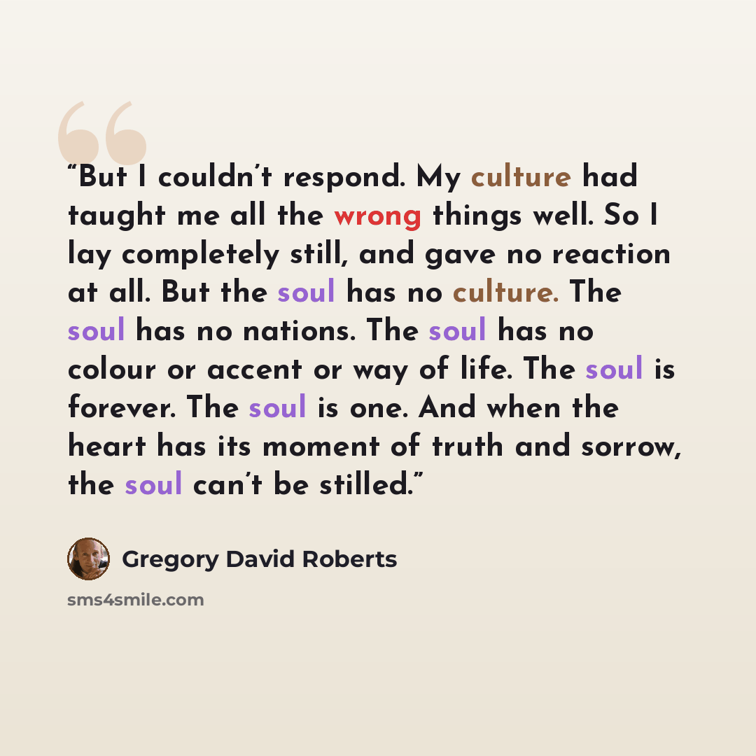 “But I couldn’t respond. My culture had taught me all the wrong things well. So I lay completely still, and gave no reaction at all. But the soul has no culture. The soul has no nations. The soul has no colour or accent or way of life. The soul is forever. The soul is one. And when the heart has…” quote by Gregory David Roberts