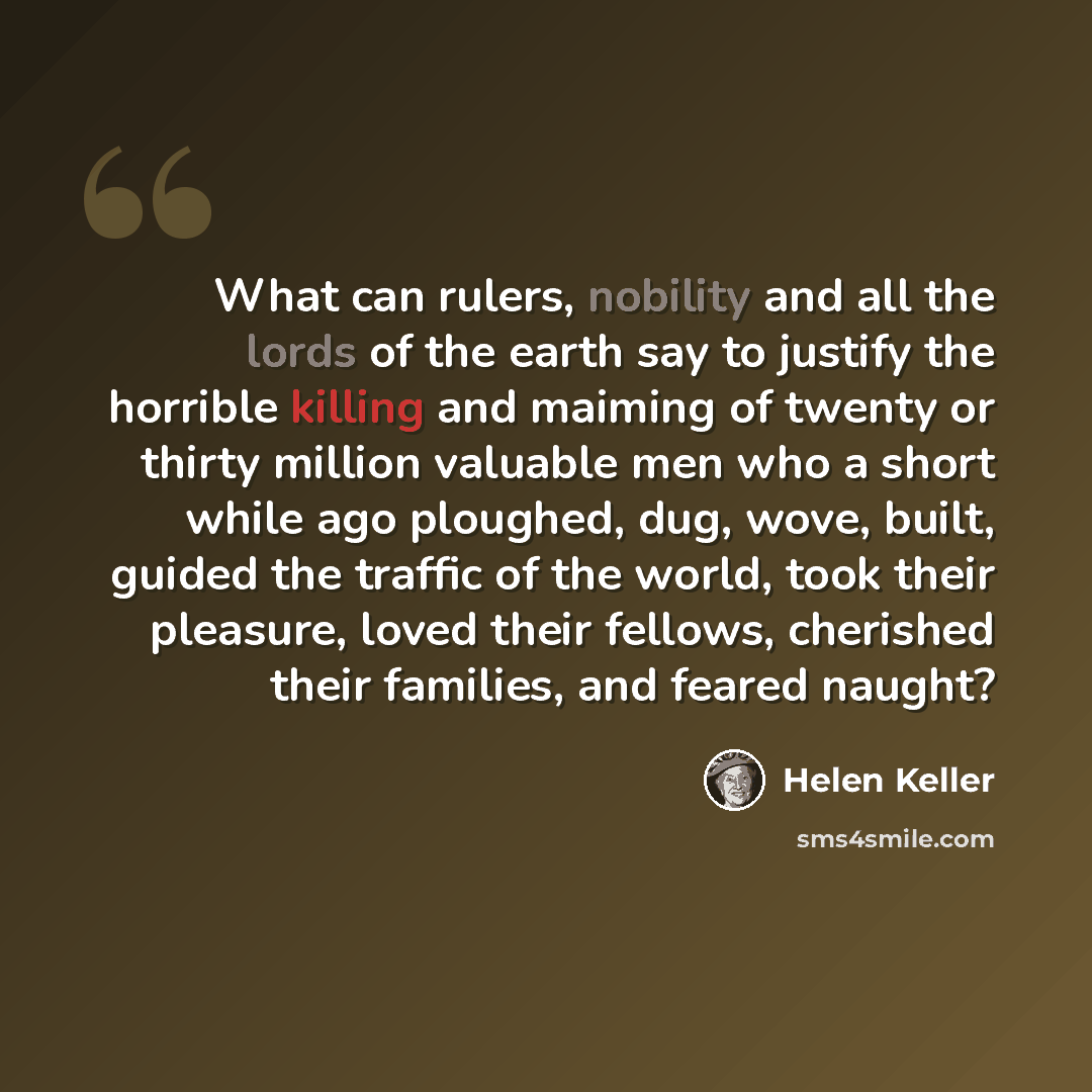 “What can rulers, nobility and all the lords of the earth say to justify the horrible killing and maiming of twenty or thirty million valuable men who a short while ago ploughed, dug, wove, built, guided the traffic of the world, took their pleasure, loved their fellows, cherished their families…” quote by Helen Keller