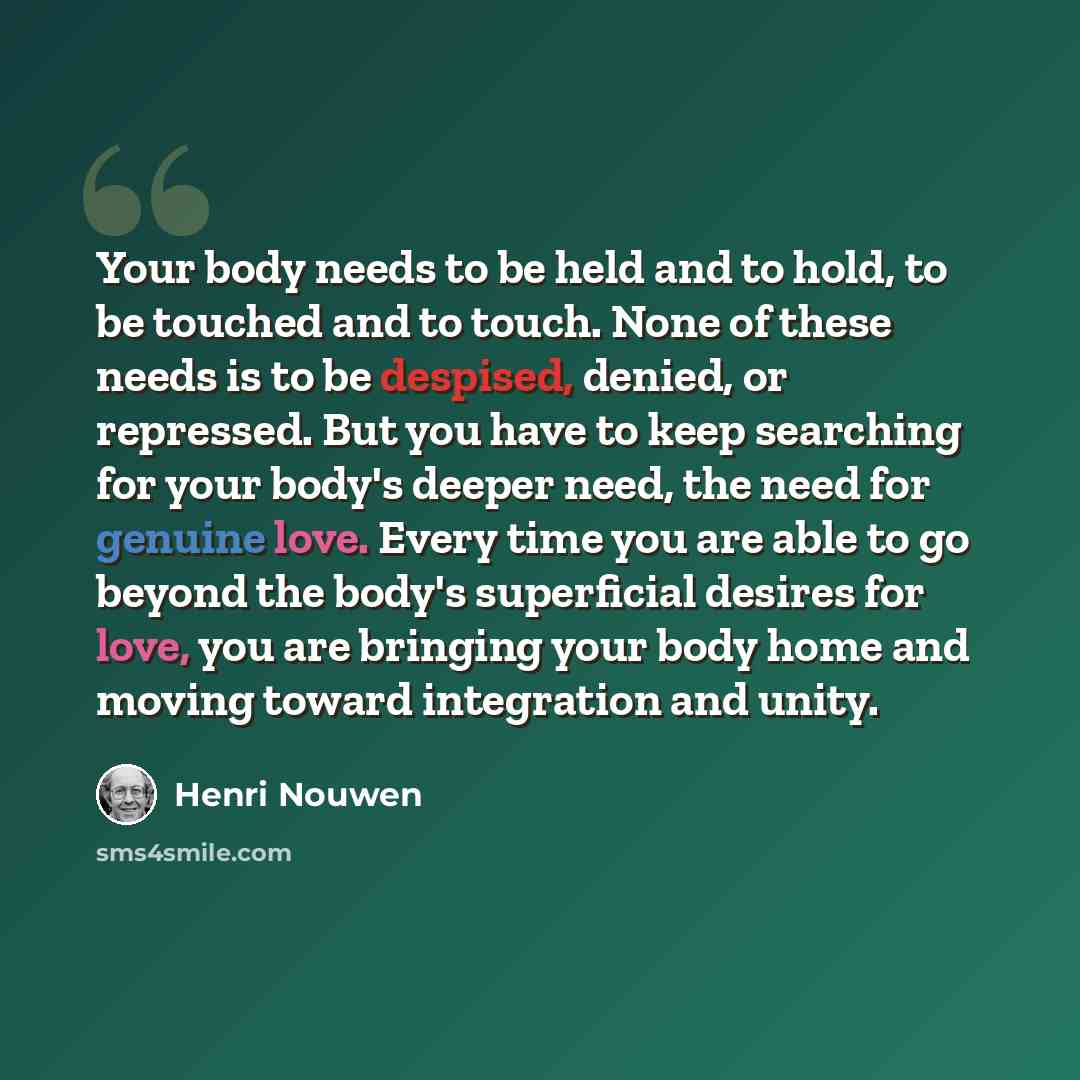 “Your body needs to be held and to hold, to be touched and to touch. None of these needs is to be despised, denied, or repressed. But you have to keep searching for your body's deeper need, the need for genuine love. Every time you are able to go beyond the body's superficial desires for love, you…” quote by Henri Nouwen