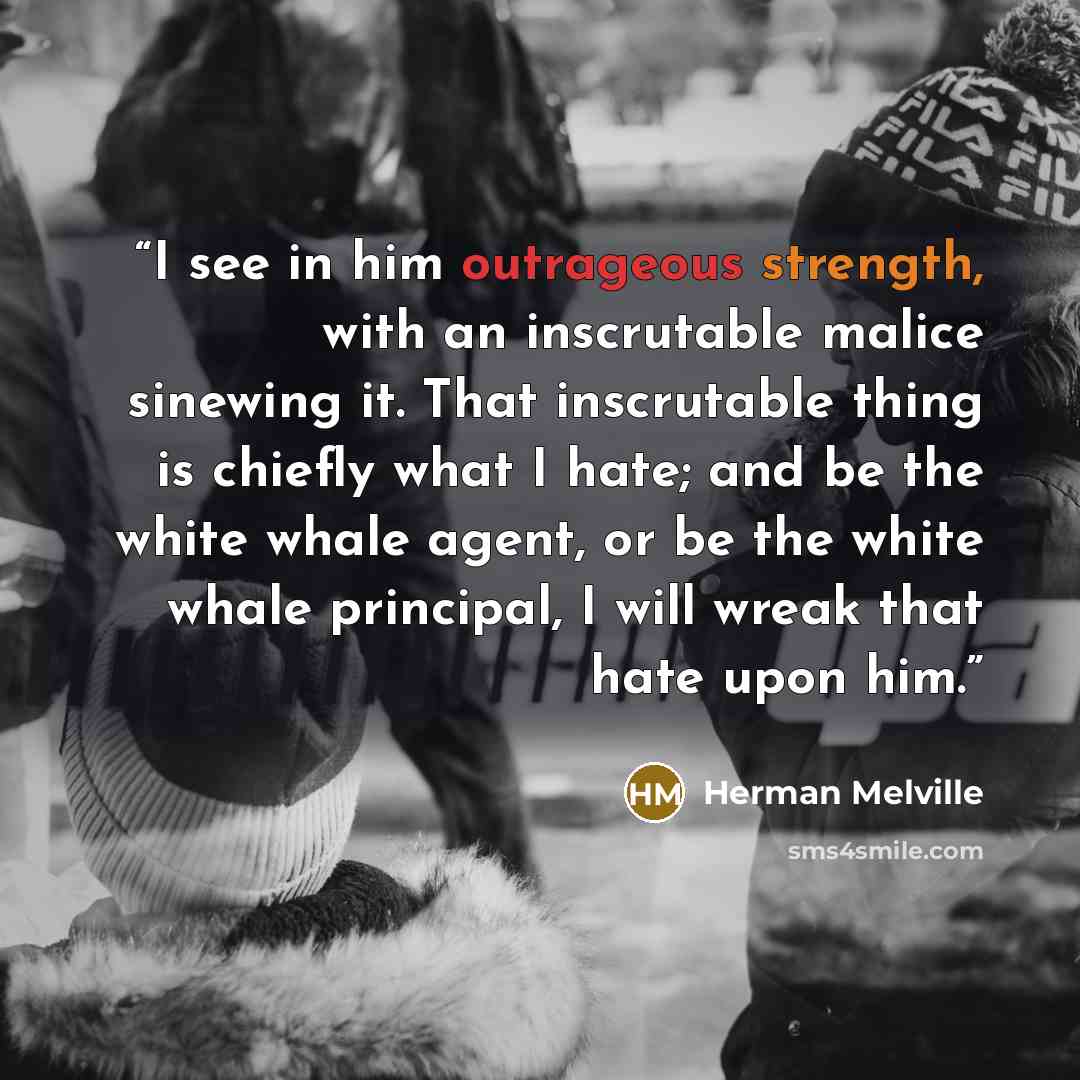 “I see in him outrageous strength, with an inscrutable malice sinewing it. That inscrutable thing is chiefly what I hate; and be the white whale agent, or be the white whale principal, I will wreak that hate upon him.” quote by Herman Melville